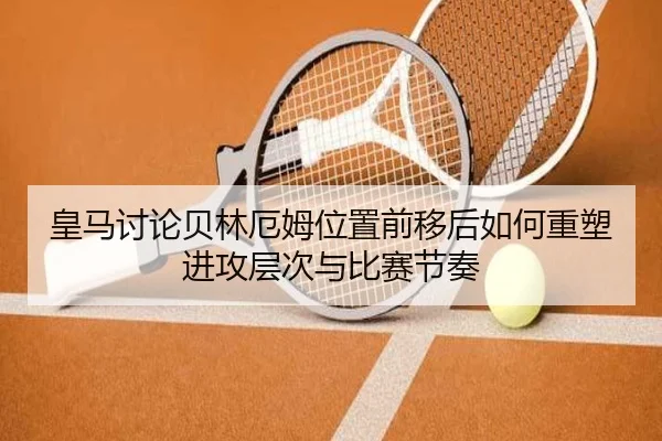 皇马讨论贝林厄姆位置前移后如何重塑进攻层次与比赛节奏